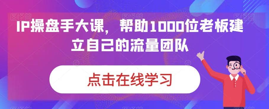 IP-操盘手大课，帮助1000位老板建立自己的流量团队（13节课）-金创谷
