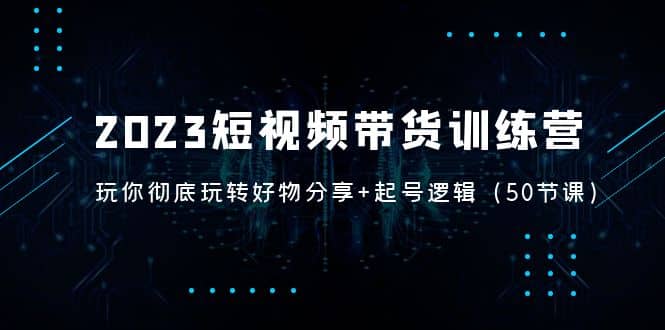 2023短视频带货训练营：带你彻底玩转好物分享+起号逻辑（50节课）-金创谷