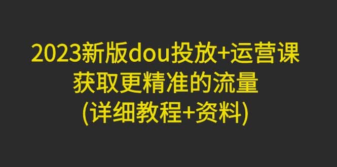 2023新版dou投放+运营课：获取更精准的流量(详细教程+资料)无水印-金创谷
