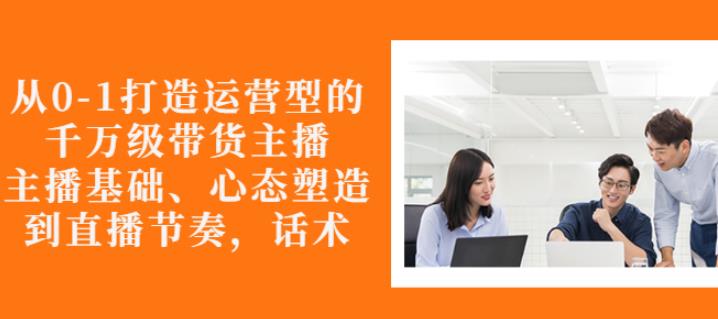 从0-1打造运营型的带货主播：主播基础、心态塑造，能力培养到直播节奏，话术进行全面讲解-金创谷
