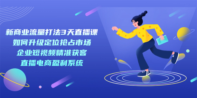 新商业-流量打法3天直播课：定位抢占市场 企业短视频获客 直播电商盈利系统-金创谷