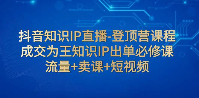 抖音知识IP直播-登顶营课程：成交为王知识IP出单必修课  流量+卖课+短视频-金创谷