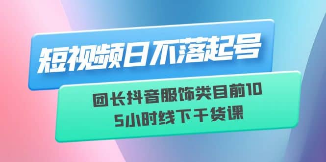 短视频日不落起号【6月11线下课】团长抖音服饰类目前10 5小时线下干货课-金创谷