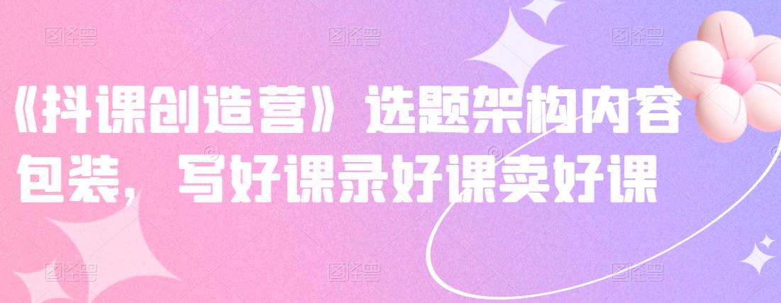 《抖课创造营》选题架构内容包装，写好课录好课卖好课-金创谷
