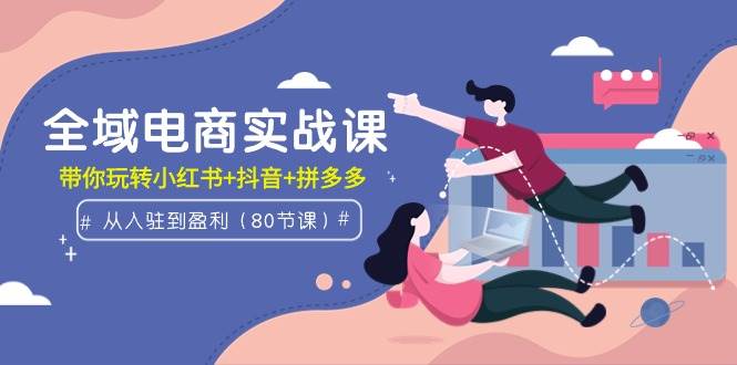 全域电商实战课：从入驻到盈利，带你玩转小红书+抖音+拼多多（80节课）-金创谷