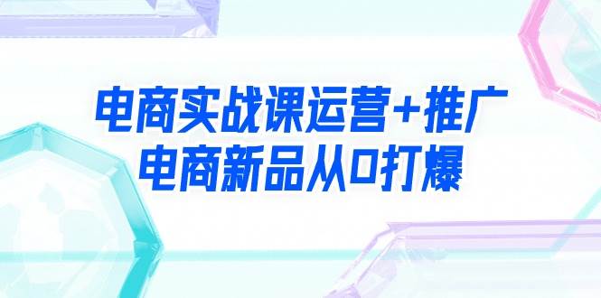 电商实战课运营+推广，电商新品从0打爆（99节视频课）-金创谷