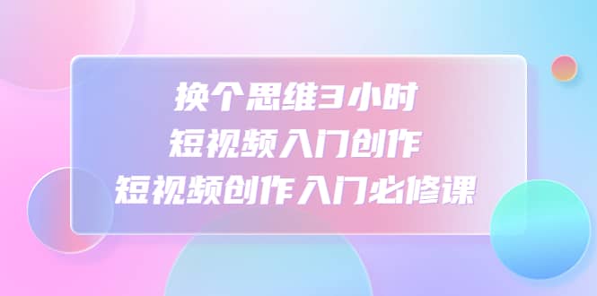 换个思维3小时短视频入门创作，短视频创作入门必修课-金创谷