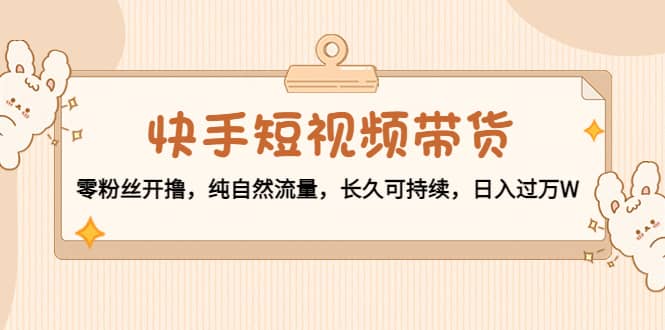 快手短视频带货：零粉丝开撸，纯自然流量，长久可持续-金创谷