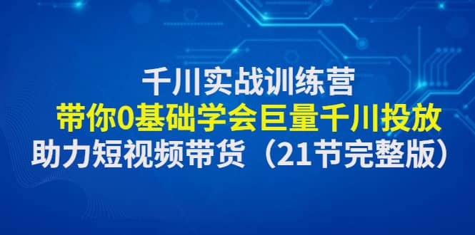 千川实战训练营：带你0基础学会巨量千川投放，助力短视频带货（21节完整版）-金创谷