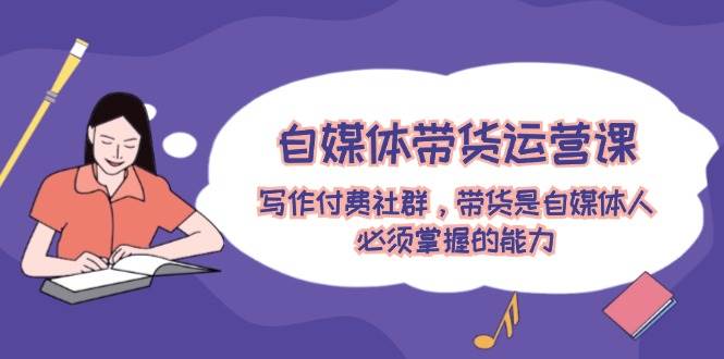 自媒体带货运营课：写作付费社群，带货是自媒体人必须掌握的能力-金创谷