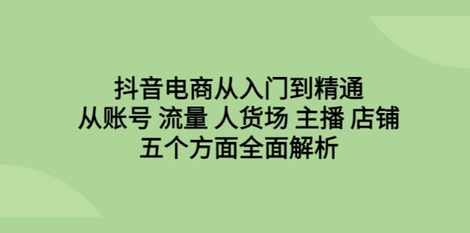 抖音电商从入门到精通，从账号 流量 人货场 主播 店铺五个方面全面解析-金创谷
