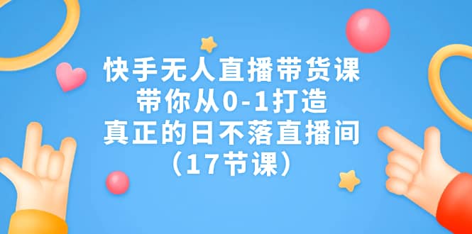 快手无人直播带货课，带你从0-1打造，真正的日不落直播间（17节课）-金创谷