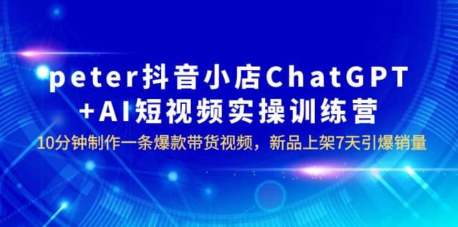 peter抖音小店ChatGPT+AI短视频实训 10分钟做一条爆款带货视频 7天引爆销量-金创谷