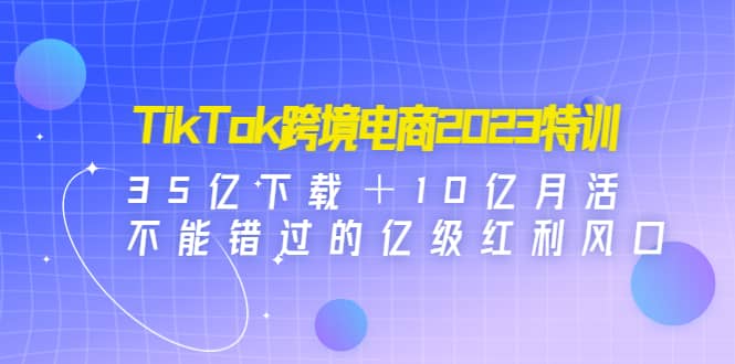TikTok跨境电商2023特训：35亿下载＋10亿月活，不能错过的亿级红利风口-金创谷