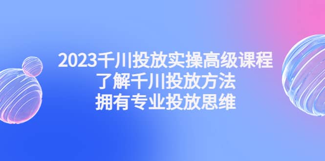 2023千川投放实操高级课程：了解千川投放方法，拥有专业投放思维-金创谷
