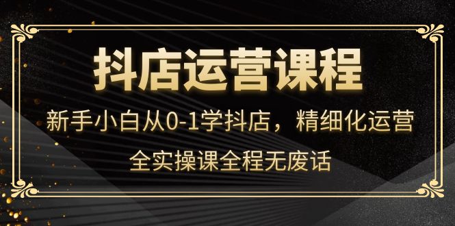 抖店运营，新手小白从0-1学抖店，精细化运营，全实操课全程无废话-金创谷