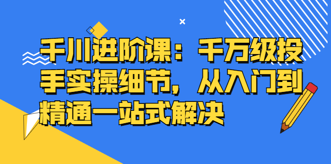 千川进阶课：千川投放细节实操，从入门到精通一站式解决-金创谷