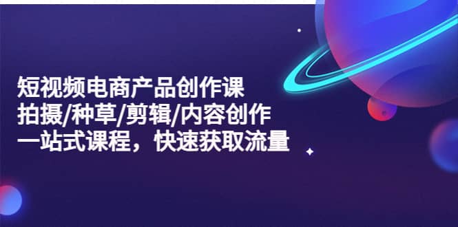 短视频电商产品创作课，拍摄/种草/剪辑/内容创作/一站式课程 快速获取流量-金创谷