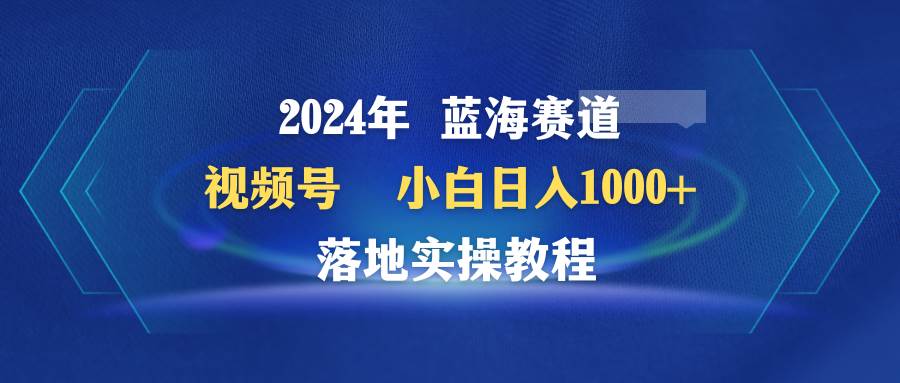 2024年蓝海赛道 视频号  小白日入1000+ 落地实操教程-金创谷