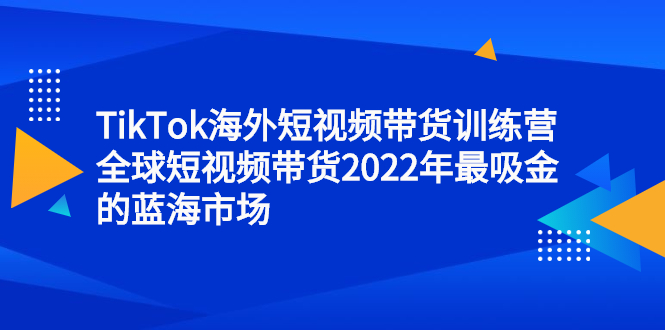 TikTok海外短视频带货训练营，全球短视频带货2022年最吸金的蓝海市场-金创谷