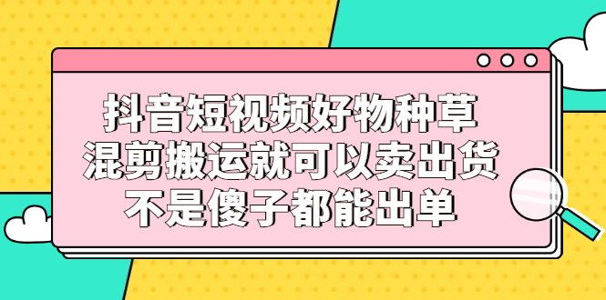抖音短视频好物种草，混剪搬运就可以卖出货，不是傻子都能出单-金创谷