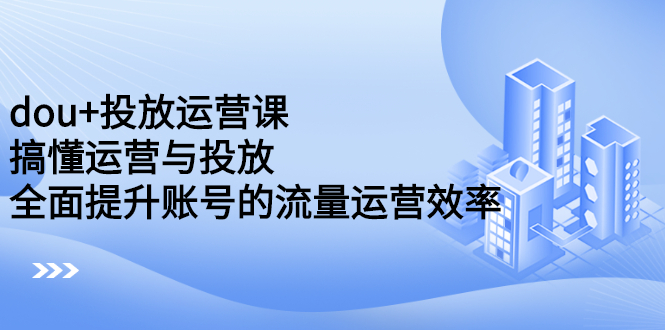 dou+投放运营课：搞懂运营与投放，全面提升账号的流量运营效率-金创谷