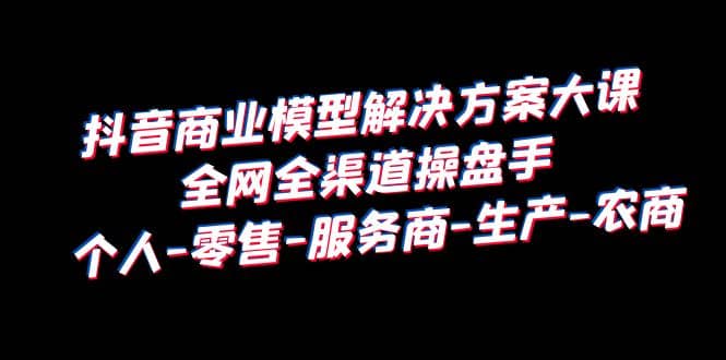 抖音商业 模型解决方案大课 全网全渠道操盘手 个人-零售-服务商-生产-农商-金创谷