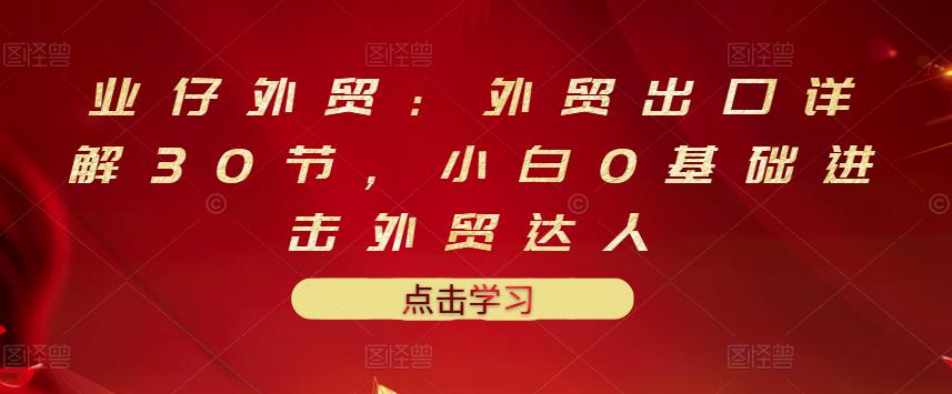 业仔外贸：外贸出口详解30节，小白0基础进击外贸达人 价值666元-金创谷