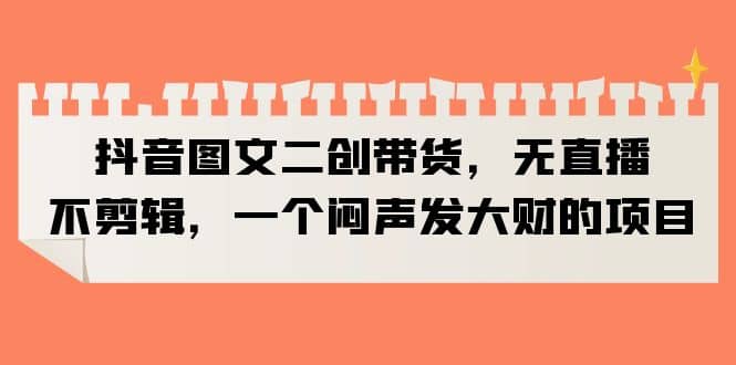 抖音图文二创带货，无直播，不剪辑，一个闷声发大财的项目-金创谷