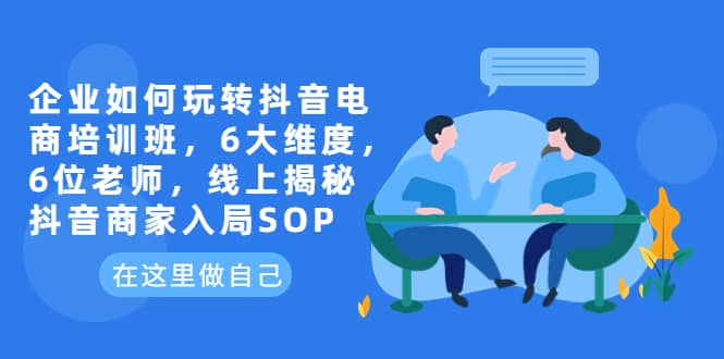 企业如何玩转抖音电商培训班，6大维度，6位老师，线上揭秘抖音商家入局SOP-金创谷