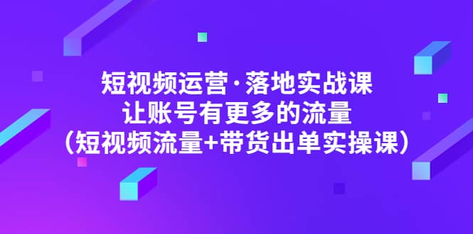 短视频运营·落地实战课 让账号有更多的流量（短视频流量+带货出单实操）-金创谷