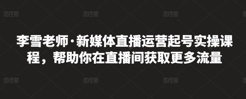 李雪老师·新媒体直播运营起号实操课程，帮助你在直播间获取更多流量-金创谷