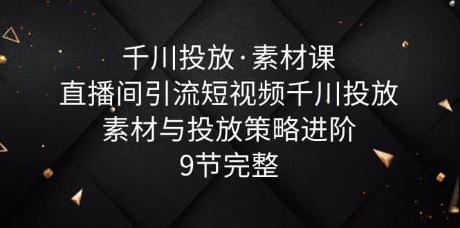千川投放·素材课：直播间引流短视频千川投放素材与投放策略进阶，9节完整-金创谷