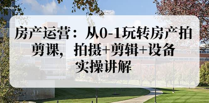 房产运营：从0-1玩转房产拍剪课，拍摄+剪辑+设备，实操讲解（价值899）-金创谷