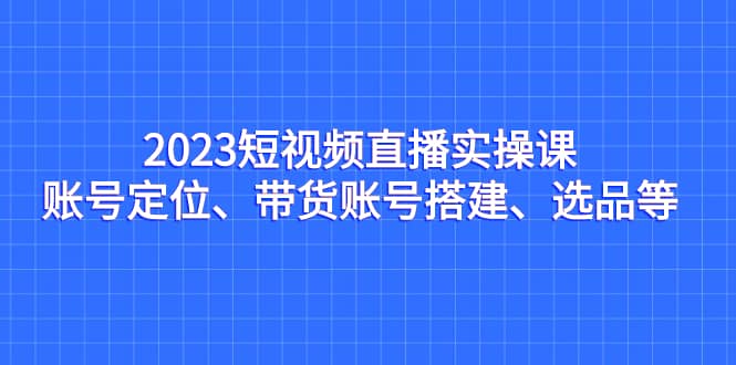 2023短视频直播实操课，账号定位、带货账号搭建、选品等-金创谷