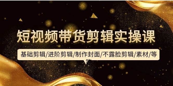 短视频带货剪辑实操课：基础剪辑/进阶剪辑/制作封面/不露脸剪辑/素材/等等-金创谷