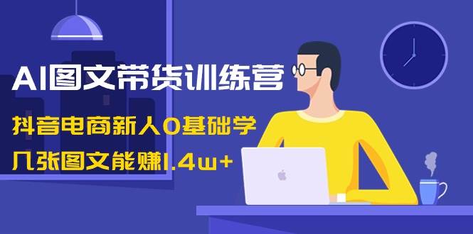 AI图文带货训练营：抖音电商新人0基础学，几张图文能赚1.4w+-金创谷