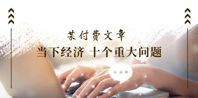 某付费文章《当下经济 十个重大问题》覆盖了大家关心的全部经济类话题-金创谷