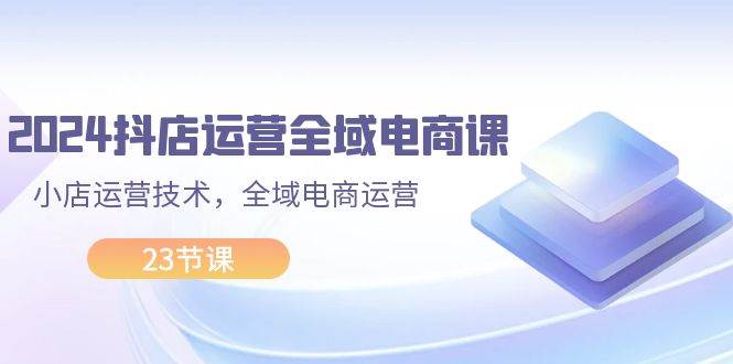 2024抖店运营-全域电商课，小店运营技术，全域电商运营（23节课）-金创谷