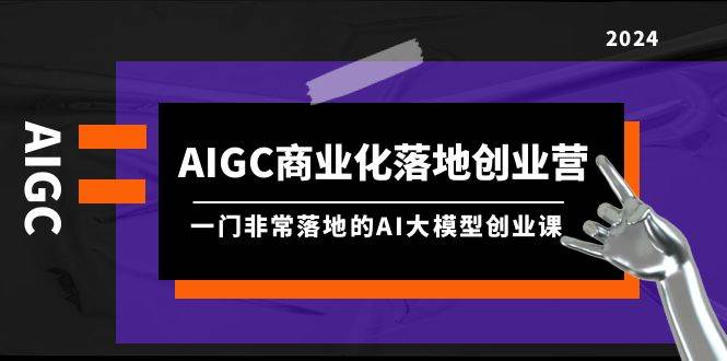 AIGC-商业化落地创业营，一门非常落地的AI大模型创业课（8节课+资料）-金创谷