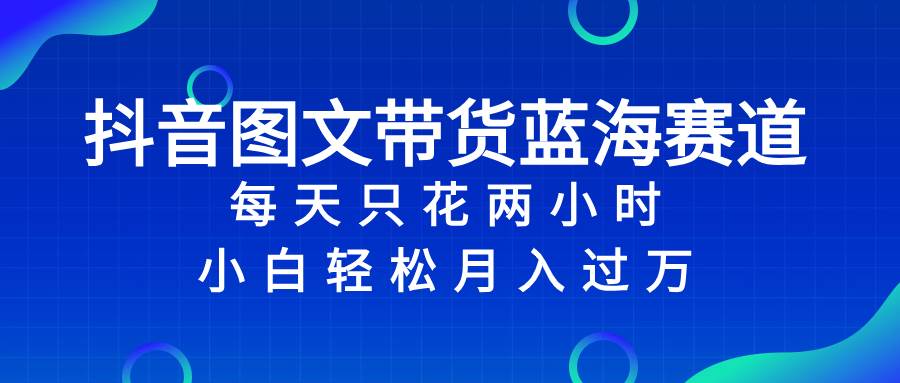 抖音图文带货蓝海赛道，每天只花2小时，小白轻松过万-金创谷
