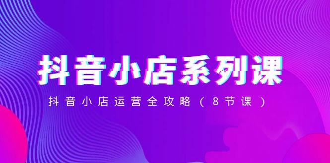 抖音小店-系列课，抖音小店运营全攻略（8节课）-金创谷