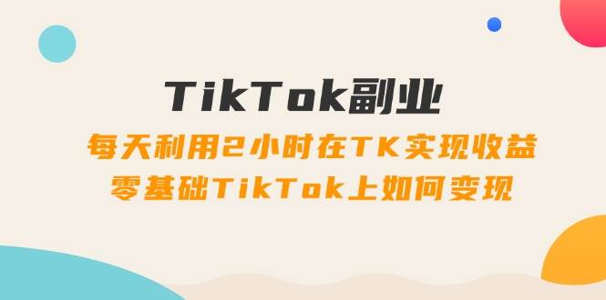 TikTok副业：每天利用2小时在TK实现收益，零基础TikTok上如何变现，34节程-金创谷