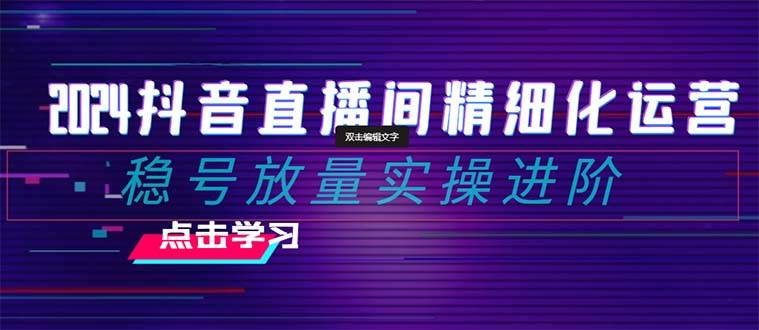 2024抖音直播间精细化运营：稳号放量实操进阶 选品/排品/起号/小店随心推/千川付费如何去投放-金创谷