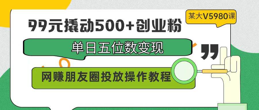 99元撬动500+创业粉，单日五位数变现，网赚朋友圈投放操作教程价值5980！-金创谷