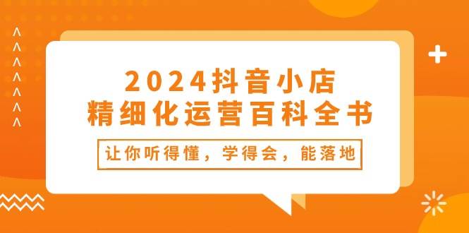 2024抖音小店-精细化运营百科全书：让你听得懂，学得会，能落地（34节课）-金创谷