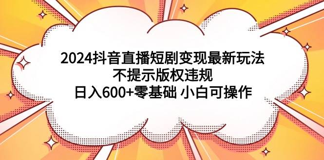 2024抖音直播短剧变现最新玩法，不提示版权违规 日入600+零基础 小白可操作-金创谷