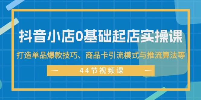 抖音小店0基础起店实操课，打造单品爆款技巧、商品卡引流模式与推流算法等-金创谷
