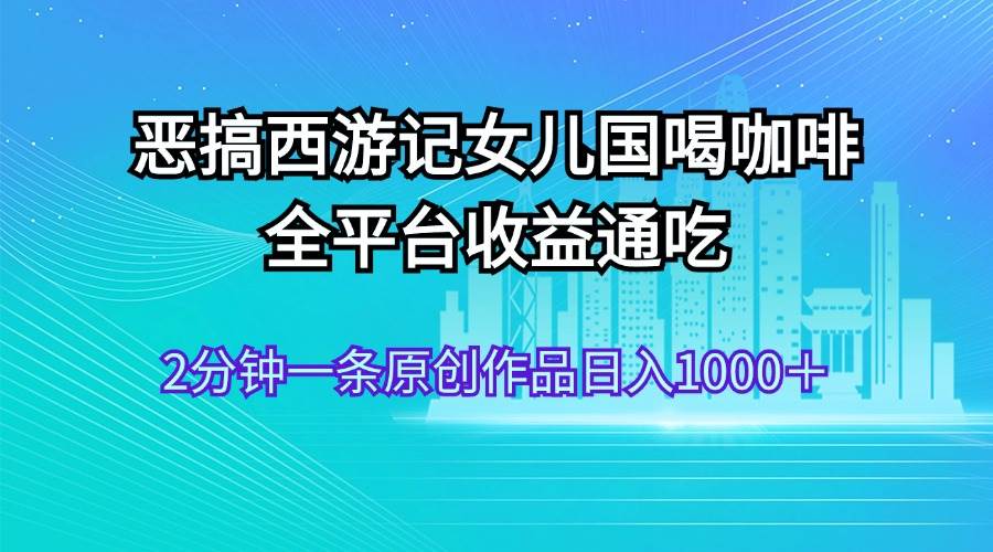 恶搞西游记女儿国喝咖啡 全平台收益通吃 2分钟一条原创作品日入1000＋-金创谷
