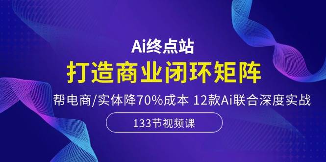 Ai终点站，打造商业闭环矩阵，帮电商/实体降70%成本，12款Ai联合深度实战-金创谷